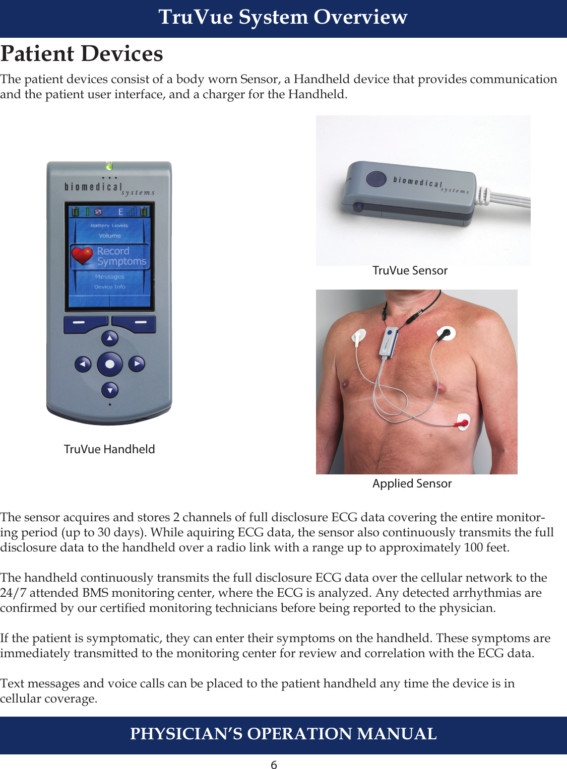 6PHYSICIAN’S OPERATION MANUALTruVue System OverviewPatient DevicesThe patient devices consist of a body worn Sensor, a Handheld device that provides communication and the patient user interface, and a charger for the Handheld. The sensor acquires and stores 2 channels of full disclosure ECG data covering the entire monitor-ing period (up to 30 days). While aquiring ECG data, the sensor also continuously transmits the full disclosure data to the handheld over a radio link with a range up to approximately 100 feet.The handheld continuously transmits the full disclosure ECG data over the cellular network to the 24/7 attended BMS monitoring center, where the ECG is analyzed. Any detected arrhythmias are conrmed by our certied monitoring technicians before being reported to the physician.If the patient is symptomatic, they can enter their symptoms on the handheld. These symptoms are immediately transmitted to the monitoring center for review and correlation with the ECG data.Text messages and voice calls can be placed to the patient handheld any time the device is in cellular coverage. TruVue HandheldTruVue Sensor   Applied Sensor