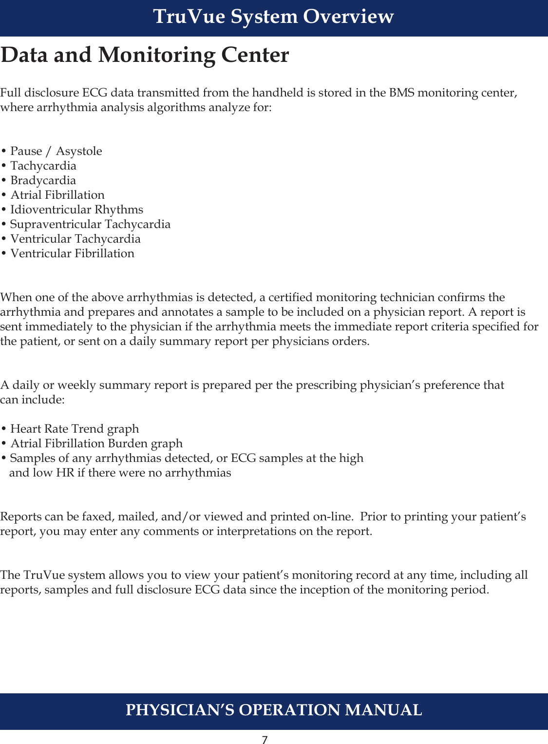 7PHYSICIAN’S OPERATION MANUALTruVue System OverviewData and Monitoring CenterFull disclosure ECG data transmitted from the handheld is stored in the BMS monitoring center, where arrhythmia analysis algorithms analyze for:• Pause / Asystole• Tachycardia• Bradycardia• Atrial Fibrillation• Idioventricular Rhythms• Supraventricular Tachycardia• Ventricular Tachycardia• Ventricular FibrillationWhen one of the above arrhythmias is detected, a certied monitoring technician conrms the arrhythmia and prepares and annotates a sample to be included on a physician report. A report is sent immediately to the physician if the arrhythmia meets the immediate report criteria specied for the patient, or sent on a daily summary report per physicians orders.A daily or weekly summary report is prepared per the prescribing physician’s preference that can include:• Heart Rate Trend graph• Atrial Fibrillation Burden graph• Samples of any arrhythmias detected, or ECG samples at the high    and low HR if there were no arrhythmiasReports can be faxed, mailed, and/or viewed and printed on-line.  Prior to printing your patient’s report, you may enter any comments or interpretations on the report.The TruVue system allows you to view your patient’s monitoring record at any time, including all reports, samples and full disclosure ECG data since the inception of the monitoring period.