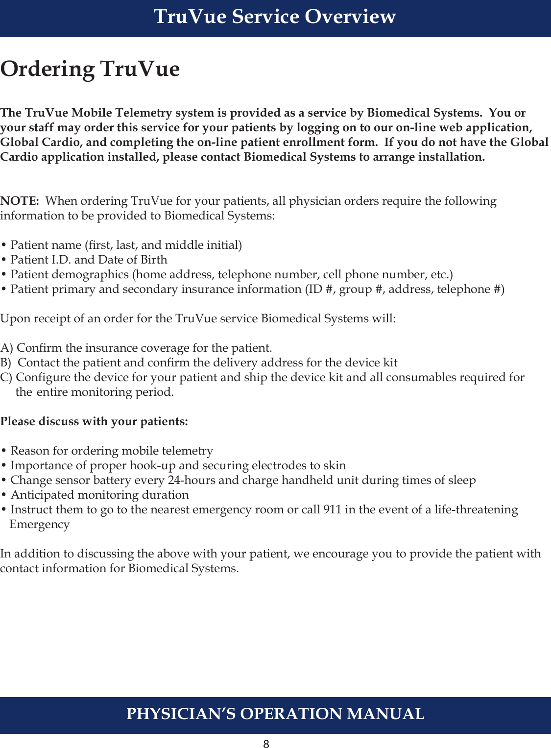 8PHYSICIAN’S OPERATION MANUALTruVue Service OverviewOrdering TruVueThe TruVue Mobile Telemetry system is provided as a service by Biomedical Systems.  You or your staff may order this service for your patients by logging on to our on-line web application, Global Cardio, and completing the on-line patient enrollment form.  If you do not have the Global Cardio application installed, please contact Biomedical Systems to arrange installation.NOTE:  When ordering TruVue for your patients, all physician orders require the following information to be provided to Biomedical Systems:• Patient name (rst, last, and middle initial)• Patient I.D. and Date of Birth• Patient demographics (home address, telephone number, cell phone number, etc.)• Patient primary and secondary insurance information (ID #, group #, address, telephone #)Upon receipt of an order for the TruVue service Biomedical Systems will: A) Conrm the insurance coverage for the patient.B)  Contact the patient and conrm the delivery address for the device kitC) Congure the device for your patient and ship the device kit and all consumables required for      the  entire monitoring period.Please discuss with your patients:• Reason for ordering mobile telemetry• Importance of proper hook-up and securing electrodes to skin• Change sensor battery every 24-hours and charge handheld unit during times of sleep• Anticipated monitoring duration• Instruct them to go to the nearest emergency room or call 911 in the event of a life-threatening    EmergencyIn addition to discussing the above with your patient, we encourage you to provide the patient with contact information for Biomedical Systems.  