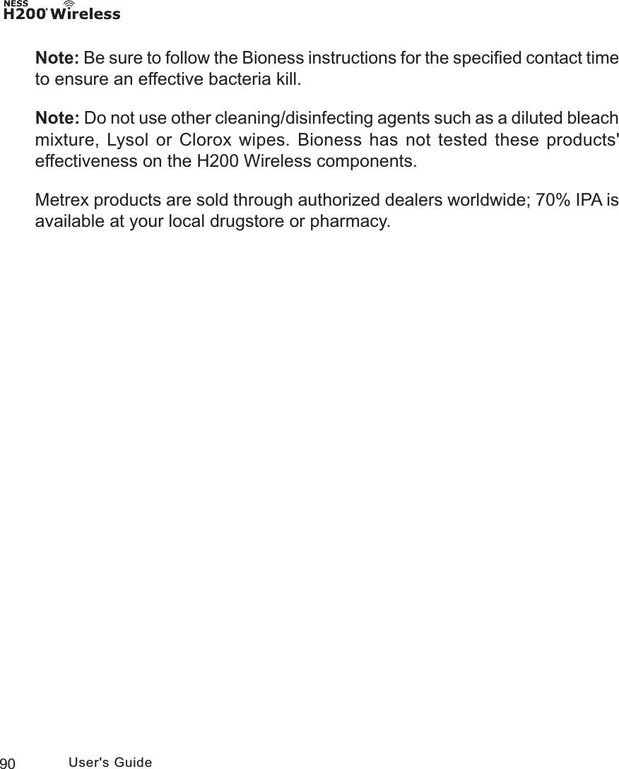 90 User&apos;s GuideNote: Be sure to follow the Bioness instructions for the speciﬁed contact time to ensure an effective bacteria kill.Note: Do not use other cleaning/disinfecting agents such as a diluted bleach mixture, Lysol or Clorox wipes. Bioness has not tested these products&apos; effectiveness on the H200 Wireless components.Metrex products are sold through authorized dealers worldwide; 70% IPA is available at your local drugstore or pharmacy. 