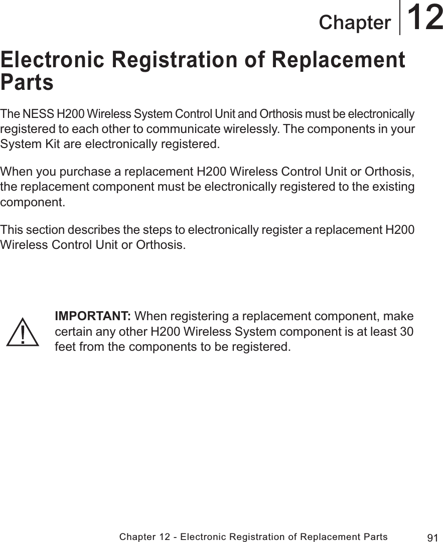 91Chapter 12 - Electronic Registration of Replacement Parts12ChapterElectronic Registration of Replacement PartsThe NESS H200 Wireless System Control Unit and Orthosis must be electronically registered to each other to communicate wirelessly. The components in your System Kit are electronically registered.When you purchase a replacement H200 Wireless Control Unit or Orthosis, the replacement component must be electronically registered to the existing component.This section describes the steps to electronically register a replacement H200 Wireless Control Unit or Orthosis.IMPORTANT: When registering a replacement component, make certain any other H200 Wireless System component is at least 30 feet from the components to be registered.