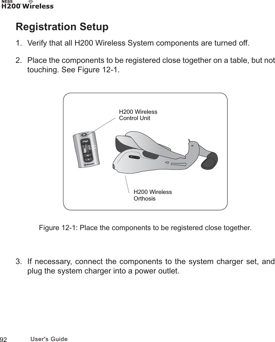 92 User&apos;s GuideRegistration Setup1.  Verify that all H200 Wireless System components are turned off.2.  Place the components to be registered close together on a table, but not touching. See Figure 12-1.Figure 12-1: Place the components to be registered close together.3.  If necessary, connect the components to the system charger set, and plug the system charger into a power outlet.H200 Wireless OrthosisH200 Wireless Control Unit