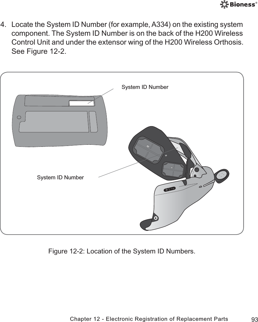 93Chapter 12 - Electronic Registration of Replacement PartsSystem ID NumberSystem ID Number4. Locate the System ID Number (for example, A334) on the existing system component. The System ID Number is on the back of the H200 Wireless Control Unit and under the extensor wing of the H200 Wireless Orthosis. See Figure 12-2.Figure 12-2: Location of the System ID Numbers.