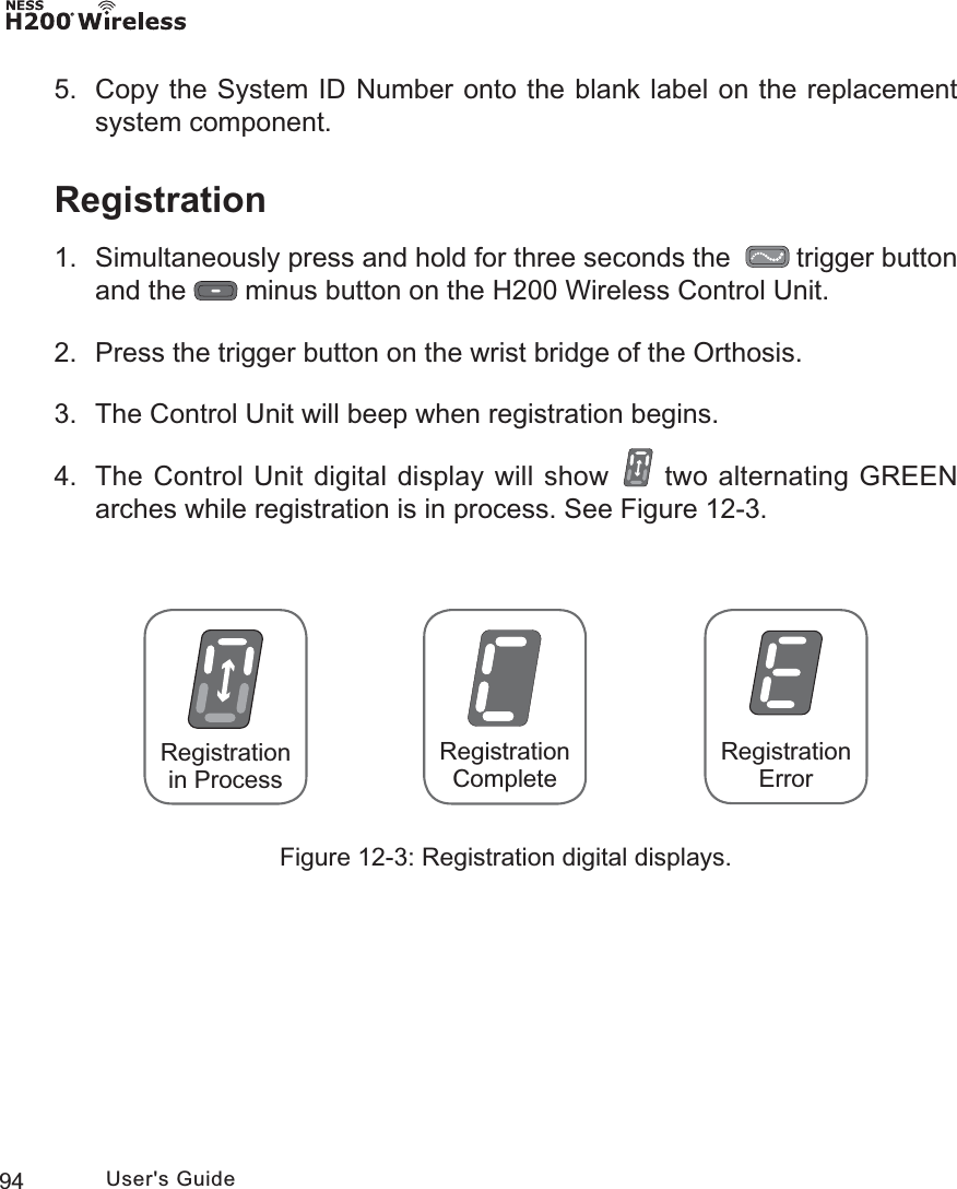 94 User&apos;s Guide5.  Copy the System ID Number onto the blank label on the replacement system component.Registration1.  Simultaneously press and hold for three seconds the    trigger button and the   minus button on the H200 Wireless Control Unit.2.  Press the trigger button on the wrist bridge of the Orthosis.3.  The Control Unit will beep when registration begins.4.  The Control Unit digital display will show   two alternating GREEN arches while registration is in process. See Figure 12-3. RegistrationErrorRegistration CompleteRegistrationin ProcessFigure 12-3: Registration digital displays.