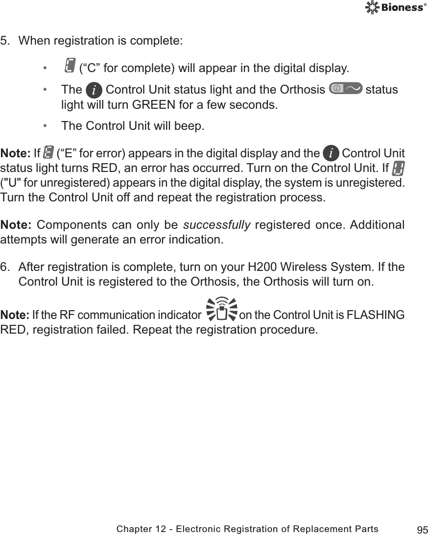 95Chapter 12 - Electronic Registration of Replacement Parts5.  When registration is complete: •   (“C” for complete) will appear in the digital display.  • The   Control Unit status light and the Orthosis   status light will turn GREEN for a few seconds. • The Control Unit will beep.Note: If   (“E” for error) appears in the digital display and the   Control Unit status light turns RED, an error has occurred. Turn on the Control Unit. If   (&quot;U&quot; for unregistered) appears in the digital display, the system is unregistered. Turn the Control Unit off and repeat the registration process. Note: Components can only be successfully registered once. Additional attempts will generate an error indication.6.  After registration is complete, turn on your H200 Wireless System. If the Control Unit is registered to the Orthosis, the Orthosis will turn on.Note: If the RF communication indicator   on the Control Unit is FLASHING RED, registration failed. Repeat the registration procedure.