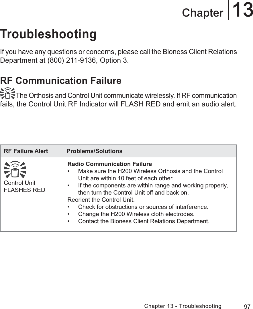 97Chapter 13 - Troubleshooting13ChapterTroubleshootingIf you have any questions or concerns, please call the Bioness Client Relations Department at (800) 211-9136, Option 3.RF Communication Failure The Orthosis and Control Unit communicate wirelessly. If RF communication fails, the Control Unit RF Indicator will FLASH RED and emit an audio alert.RF Failure Alert Problems/SolutionsControl Unit FLASHES REDRadio Communication Failure•  Make sure the H200 Wireless Orthosis and the Control Unit are within 10 feet of each other.•  If the components are within range and working properly, then turn the Control Unit off and back on.Reorient the Control Unit.•  Check for obstructions or sources of interference.•  Change the H200 Wireless cloth electrodes.•  Contact the Bioness Client Relations Department.