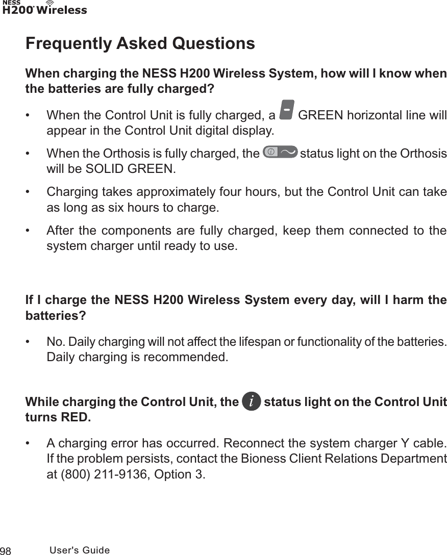 98 User&apos;s GuideFrequently Asked QuestionsWhen charging the NESS H200 Wireless System, how will I know when the batteries are fully charged? • When the Control Unit is fully charged, a   GREEN horizontal line will appear in the Control Unit digital display. •When the Orthosis is fully charged, the   status light on the Orthosis will be SOLID GREEN. • Charging takes approximately four hours, but the Control Unit can take as long as six hours to charge. • After the components are fully charged, keep them connected to the system charger until ready to use.If I charge the NESS H200 Wireless System every day, will I harm the batteries? •No. Daily charging will not affect the lifespan or functionality of the batteries. Daily charging is recommended.While charging the Control Unit, the   status light on the Control Unit turns RED. • A charging error has occurred. Reconnect the system charger Y cable. If the problem persists, contact the Bioness Client Relations Department at (800) 211-9136, Option 3. 