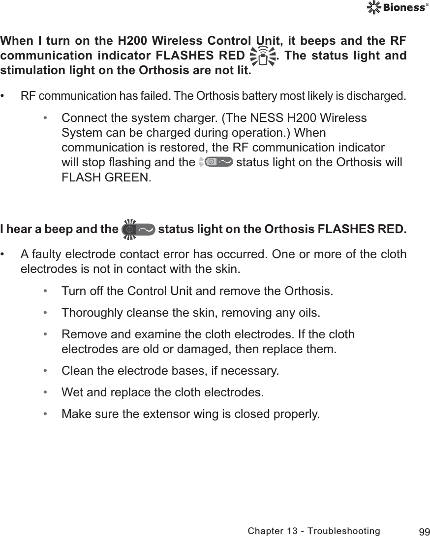 99Chapter 13 - TroubleshootingWhen I turn on the H200 Wireless Control Unit, it beeps and the RF communication indicator FLASHES RED  . The status light and stimulation light on the Orthosis are not lit. •RF communication has failed. The Orthosis battery most likely is discharged.  • Connect the system charger. (The NESS H200 Wireless System can be charged during operation.) When communication is restored, the RF communication indicator will stop ﬂashing and the   status light on the Orthosis will FLASH GREEN. I hear a beep and the   status light on the Orthosis FLASHES RED. • A faulty electrode contact error has occurred. One or more of the cloth electrodes is not in contact with the skin. • Turn off the Control Unit and remove the Orthosis. • Thoroughly cleanse the skin, removing any oils. • Remove and examine the cloth electrodes. If the cloth electrodes are old or damaged, then replace them. • Clean the electrode bases, if necessary. • Wet and replace the cloth electrodes. • Make sure the extensor wing is closed properly.