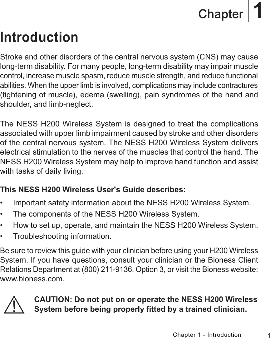 1Chapter 1 - Introduction1ChapterIntroductionStroke and other disorders of the central nervous system (CNS) may cause long-term disability. For many people, long-term disability may impair muscle control, increase muscle spasm, reduce muscle strength, and reduce functional abilities. When the upper limb is involved, complications may include contractures (tightening of muscle), edema (swelling), pain syndromes of the hand and shoulder, and limb-neglect.The NESS H200 Wireless System is designed to treat the complications associated with upper limb impairment caused by stroke and other disorders of the central nervous system. The NESS H200 Wireless System delivers electrical stimulation to the nerves of the muscles that control the hand. The NESS H200 Wireless System may help to improve hand function and assist with tasks of daily living.This NESS H200 Wireless User&apos;s Guide describes: • Important safety information about the NESS H200 Wireless System. • The components of the NESS H200 Wireless System. • How to set up, operate, and maintain the NESS H200 Wireless System.  • Troubleshooting information.Be sure to review this guide with your clinician before using your H200 Wireless System. If you have questions, consult your clinician or the Bioness Client Relations Department at (800) 211-9136, Option 3, or visit the Bioness website: www.bioness.com.CAUTION: Do not put on or operate the NESS H200 Wireless System before being properly ﬁtted by a trained clinician.