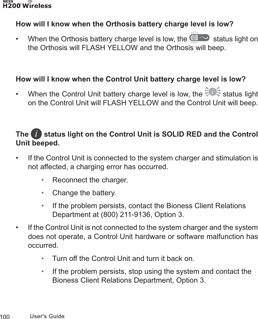 100 User&apos;s GuideHow will I know when the Orthosis battery charge level is low? • When the Orthosis battery charge level is low, the    status light on the Orthosis will FLASH YELLOW and the Orthosis will beep.How will I know when the Control Unit battery charge level is low? • When the Control Unit battery charge level is low, the   status light on the Control Unit will FLASH YELLOW and the Control Unit will beep.The   status light on the Control Unit is SOLID RED and the Control Unit beeped. • If the Control Unit is connected to the system charger and stimulation is not affected, a charging error has occurred. • Reconnect the charger. • Change the battery. • If the problem persists, contact the Bioness Client Relations Department at (800) 211-9136, Option 3.  •If the Control Unit is not connected to the system charger and the system does not operate, a Control Unit hardware or software malfunction has occurred. • Turn off the Control Unit and turn it back on. • If the problem persists, stop using the system and contact the Bioness Client Relations Department, Option 3.