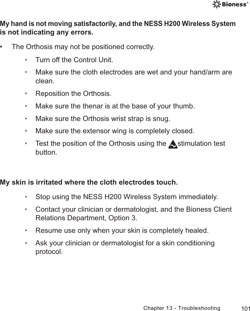 101Chapter 13 - TroubleshootingMy hand is not moving satisfactorily, and the NESS H200 Wireless System is not indicating any errors. • The Orthosis may not be positioned correctly. • Turn off the Control Unit. • Make sure the cloth electrodes are wet and your hand/arm are clean. • Reposition the Orthosis. • Make sure the thenar is at the base of your thumb. • Make sure the Orthosis wrist strap is snug. • Make sure the extensor wing is completely closed. • Test the position of the Orthosis using the  stimulation test button.My skin is irritated where the cloth electrodes touch. • Stop using the NESS H200 Wireless System immediately. • Contact your clinician or dermatologist, and the Bioness Client Relations Department, Option 3. • Resume use only when your skin is completely healed. • Ask your clinician or dermatologist for a skin conditioning protocol.