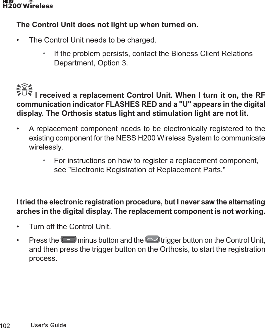 102 User&apos;s GuideThe Control Unit does not light up when turned on. • The Control Unit needs to be charged. • If the problem persists, contact the Bioness Client Relations Department, Option 3. I received a replacement Control Unit. When I turn it on, the RF communication indicator FLASHES RED and a &quot;U&quot; appears in the digital display. The Orthosis status light and stimulation light are not lit. • A replacement component needs to be electronically registered to the existing component for the NESS H200 Wireless System to communicate wirelessly. • For instructions on how to register a replacement component, see &quot;Electronic Registration of Replacement Parts.&quot;I tried the electronic registration procedure, but I never saw the alternating arches in the digital display. The replacement component is not working. • Turn off the Control Unit. •Press the   minus button and the   trigger button on the Control Unit, and then press the trigger button on the Orthosis, to start the registration process.