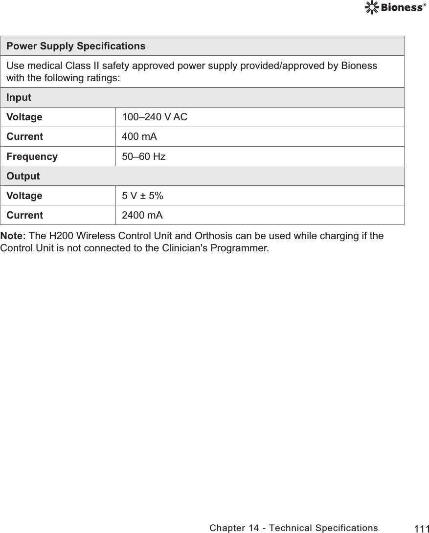 111Chapter 14 - Technical SpecificationsPower Supply SpeciﬁcationsUse medical Class II safety approved power supply provided/approved by Bioness with the following ratings:InputVoltage 100–240 V ACCurrent 400 mAFrequency 50–60 HzOutputVoltage 5 V ± 5%Current 2400 mANote: The H200 Wireless Control Unit and Orthosis can be used while charging if the Control Unit is not connected to the Clinician&apos;s Programmer.