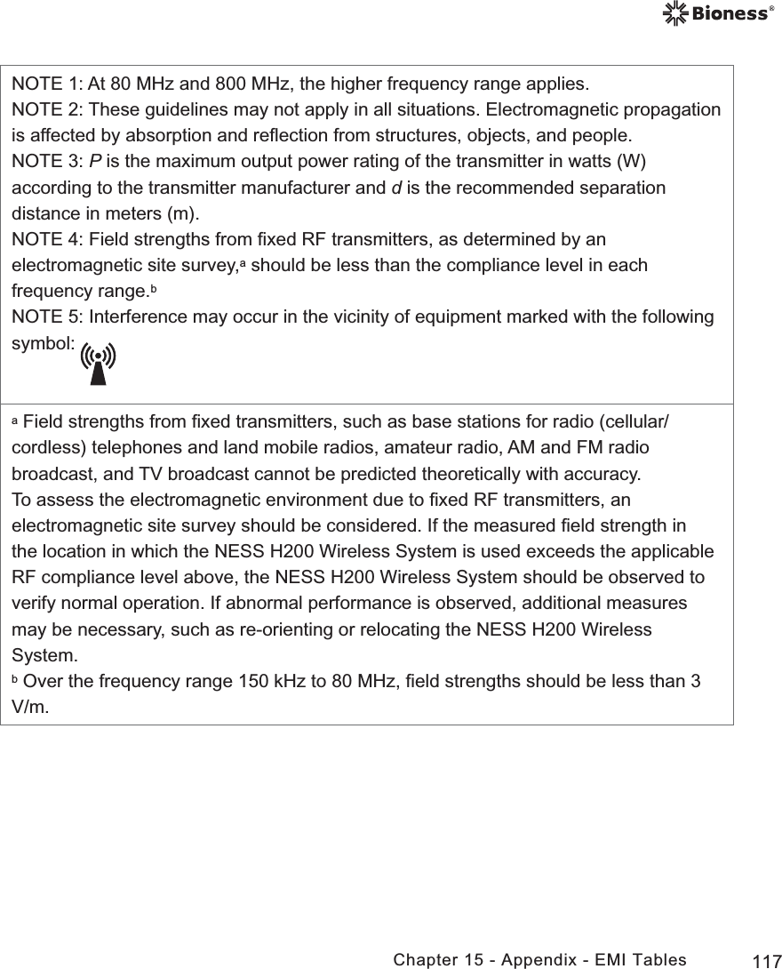 117Chapter 15 - Appendix - EMI TablesNOTE 1: At 80 MHz and 800 MHz, the higher frequency range applies.NOTE 2: These guidelines may not apply in all situations. Electromagnetic propagation is affected by absorption and reﬂection from structures, objects, and people.NOTE 3: P is the maximum output power rating of the transmitter in watts (W) according to the transmitter manufacturer and d is the recommended separation distance in meters (m). NOTE 4: Field strengths from ﬁxed RF transmitters, as determined by an electromagnetic site survey,a should be less than the compliance level in each frequency range.bNOTE 5: Interference may occur in the vicinity of equipment marked with the following symbol: a Field strengths from ﬁxed transmitters, such as base stations for radio (cellular/cordless) telephones and land mobile radios, amateur radio, AM and FM radio broadcast, and TV broadcast cannot be predicted theoretically with accuracy. To assess the electromagnetic environment due to ﬁxed RF transmitters, an electromagnetic site survey should be considered. If the measured ﬁeld strength in the location in which the NESS H200 Wireless System is used exceeds the applicable RF compliance level above, the NESS H200 Wireless System should be observed to verify normal operation. If abnormal performance is observed, additional measures may be necessary, such as re-orienting or relocating the NESS H200 Wireless System.b Over the frequency range 150 kHz to 80 MHz, ﬁeld strengths should be less than 3 V/m.