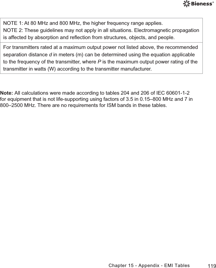 119Chapter 15 - Appendix - EMI TablesNOTE 1: At 80 MHz and 800 MHz, the higher frequency range applies.NOTE 2: These guidelines may not apply in all situations. Electromagnetic propagation is affected by absorption and reﬂection from structures, objects, and people.For transmitters rated at a maximum output power not listed above, the recommended separation distance d in meters (m) can be determined using the equation applicable to the frequency of the transmitter, where P is the maximum output power rating of the transmitter in watts (W) according to the transmitter manufacturer.Note: All calculations were made according to tables 204 and 206 of IEC 60601-1-2 for equipment that is not life-supporting using factors of 3.5 in 0.15–800 MHz and 7 in 800–2500 MHz. There are no requirements for ISM bands in these tables.