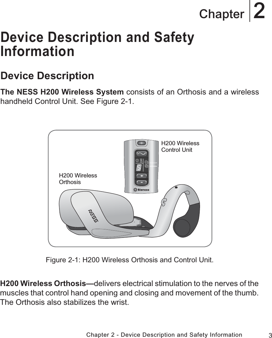 3Chapter 2 - Device Description and Safety Information2ChapterDevice Description and Safety InformationDevice DescriptionThe NESS H200 Wireless System consists of an Orthosis and a wireless handheld Control Unit. See Figure 2-1.Figure 2-1: H200 Wireless Orthosis and Control Unit.H200 Wireless OrthosisH200 Wireless Control UnitH200 Wireless Orthosis—delivers electrical stimulation to the nerves of the muscles that control hand opening and closing and movement of the thumb. The Orthosis also stabilizes the wrist.