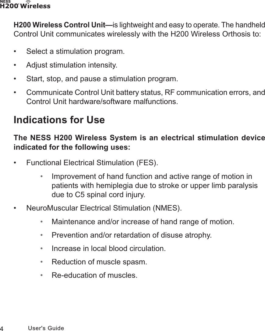 4User&apos;s GuideH200 Wireless Control Unit—is lightweight and easy to operate. The handheld Control Unit communicates wirelessly with the H200 Wireless Orthosis to: • Select a stimulation program. • Adjust stimulation intensity. • Start, stop, and pause a stimulation program. •Communicate Control Unit battery status, RF communication errors, and Control Unit hardware/software malfunctions.Indications for UseThe NESS H200 Wireless System is an electrical stimulation device indicated for the following uses:  • Functional Electrical Stimulation (FES). • Improvement of hand function and active range of motion in patients with hemiplegia due to stroke or upper limb paralysis due to C5 spinal cord injury. • NeuroMuscular Electrical Stimulation (NMES). • Maintenance and/or increase of hand range of motion. • Prevention and/or retardation of disuse atrophy. • Increase in local blood circulation. • Reduction of muscle spasm. • Re-education of muscles.