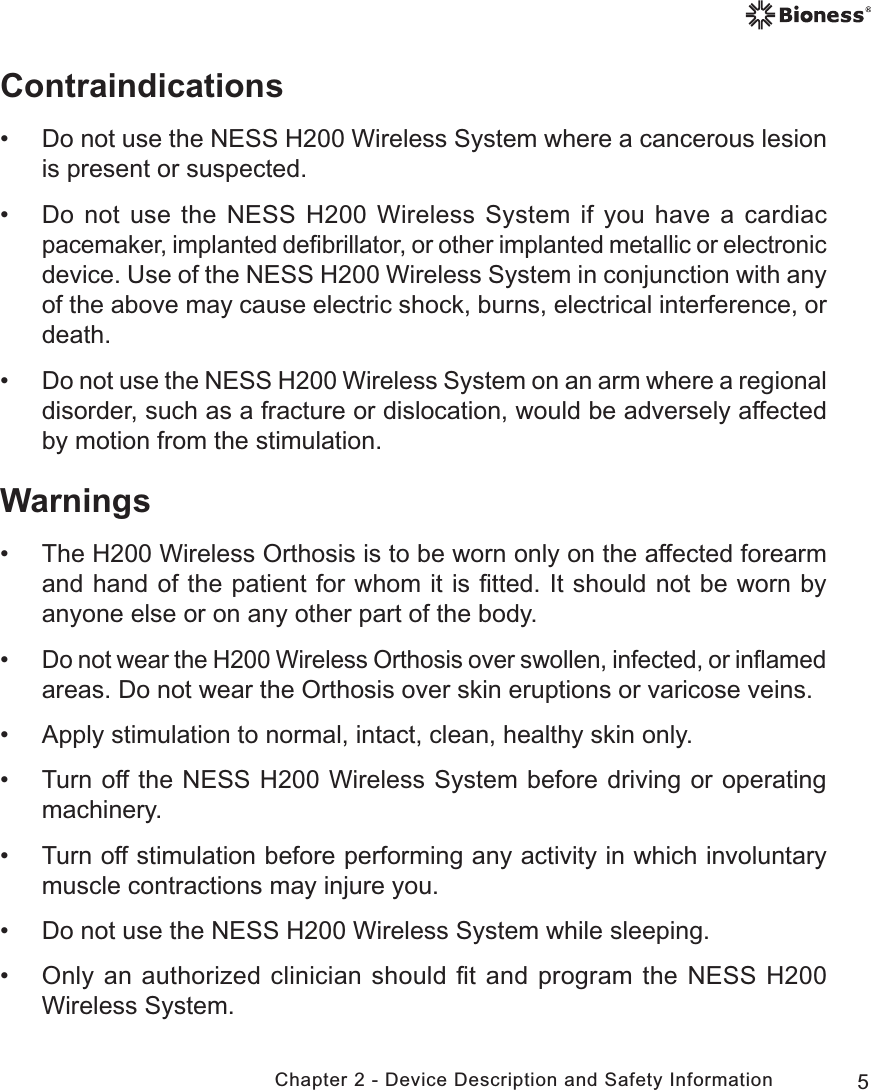 5Chapter 2 - Device Description and Safety InformationContraindications • Do not use the NESS H200 Wireless System where a cancerous lesion is present or suspected.  • Do not use the NESS H200 Wireless System if you have a cardiac pacemaker, implanted deﬁbrillator, or other implanted metallic or electronic device. Use of the NESS H200 Wireless System in conjunction with any of the above may cause electric shock, burns, electrical interference, or death. •Do not use the NESS H200 Wireless System on an arm where a regional disorder, such as a fracture or dislocation, would be adversely affected by motion from the stimulation.Warnings • The H200 Wireless Orthosis is to be worn only on the affected forearm and hand of the patient for whom it is ﬁtted. It should not be worn by anyone else or on any other part of the body. •Do not wear the H200 Wireless Orthosis over swollen, infected, or inﬂamed areas. Do not wear the Orthosis over skin eruptions or varicose veins. • Apply stimulation to normal, intact, clean, healthy skin only. • Turn off the NESS H200 Wireless System before driving or operating machinery. • Turn off stimulation before performing any activity in which involuntary muscle contractions may injure you. • Do not use the NESS H200 Wireless System while sleeping. • Only an authorized clinician should ﬁt and program the NESS H200 Wireless System.