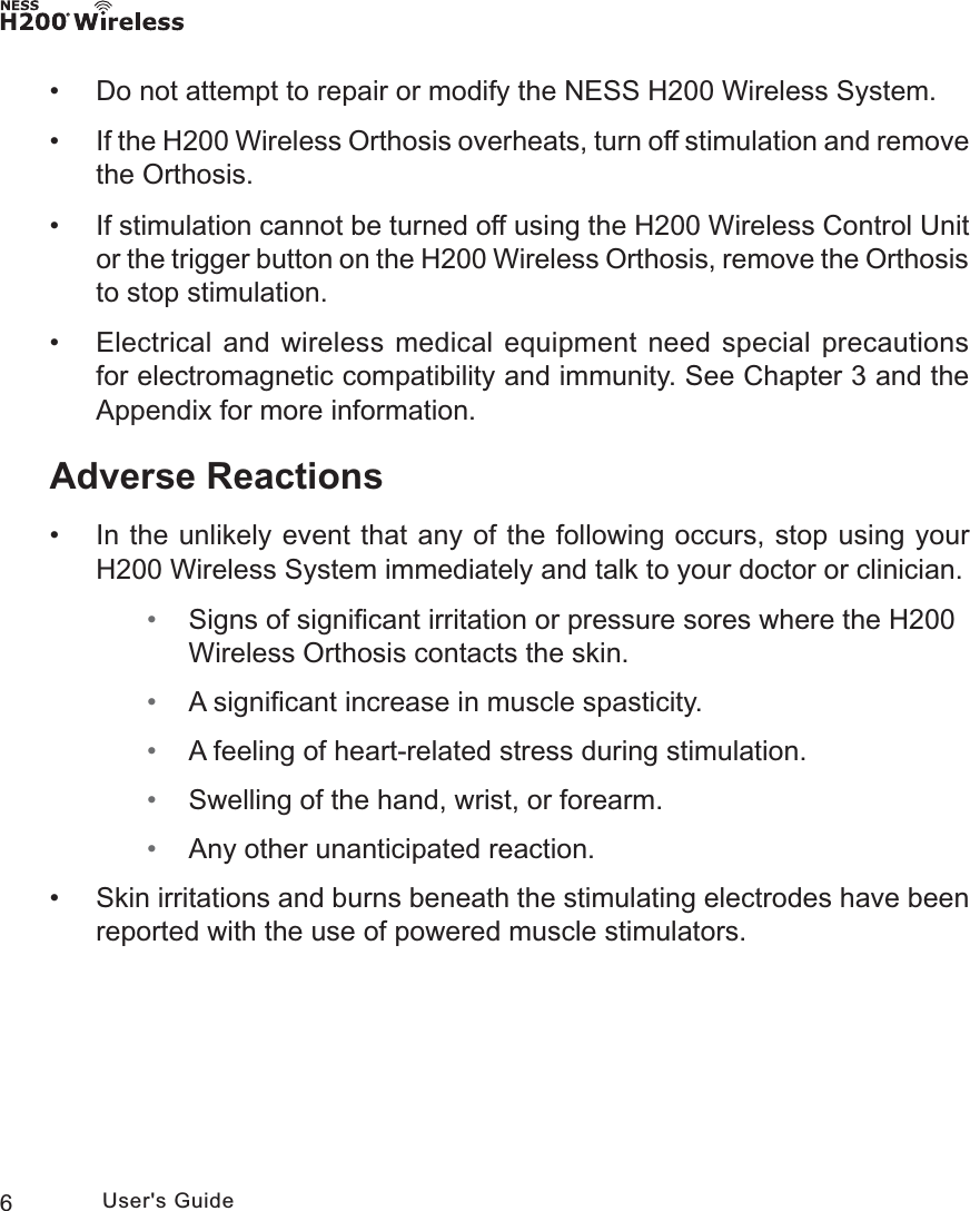 6User&apos;s Guide • Do not attempt to repair or modify the NESS H200 Wireless System. • If the H200 Wireless Orthosis overheats, turn off stimulation and remove the Orthosis. • If stimulation cannot be turned off using the H200 Wireless Control Unit or the trigger button on the H200 Wireless Orthosis, remove the Orthosis to stop stimulation. • Electrical and wireless medical equipment need special precautions for electromagnetic compatibility and immunity. See Chapter 3 and the Appendix for more information.Adverse Reactions • In the unlikely event that any of the following occurs, stop using your H200 Wireless System immediately and talk to your doctor or clinician. • Signs of signiﬁcant irritation or pressure sores where the H200 Wireless Orthosis contacts the skin. • A signiﬁcant increase in muscle spasticity. • A feeling of heart-related stress during stimulation. • Swelling of the hand, wrist, or forearm. • Any other unanticipated reaction. • Skin irritations and burns beneath the stimulating electrodes have been reported with the use of powered muscle stimulators.