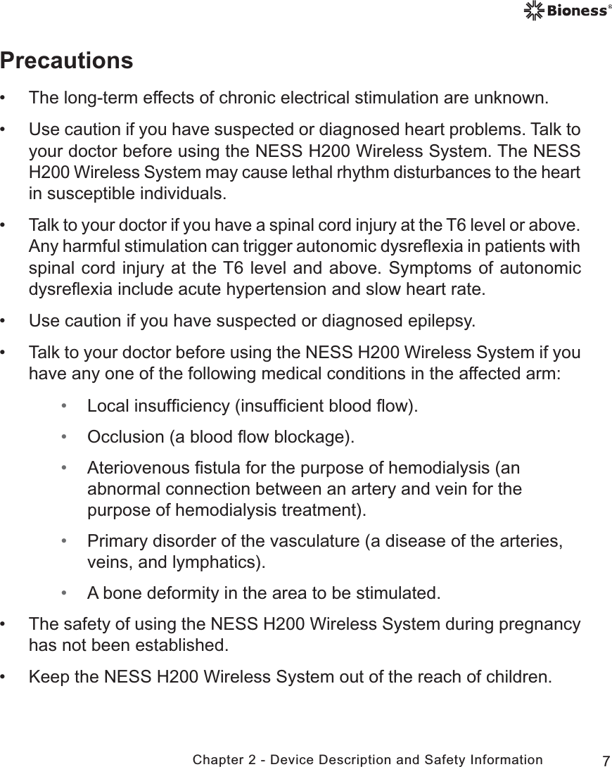 7Chapter 2 - Device Description and Safety InformationPrecautions • The long-term effects of chronic electrical stimulation are unknown. • Use caution if you have suspected or diagnosed heart problems. Talk to your doctor before using the NESS H200 Wireless System. The NESS H200 Wireless System may cause lethal rhythm disturbances to the heart in susceptible individuals.  •Talk to your doctor if you have a spinal cord injury at the T6 level or above. Any harmful stimulation can trigger autonomic dysreﬂexia in patients with spinal cord injury at the T6 level and above. Symptoms of autonomic dysreﬂexia include acute hypertension and slow heart rate.  • Use caution if you have suspected or diagnosed epilepsy. • Talk to your doctor before using the NESS H200 Wireless System if you have any one of the following medical conditions in the affected arm: • Local insufﬁciency (insufﬁcient blood ﬂow). • Occlusion (a blood ﬂow blockage). • Ateriovenous ﬁstula for the purpose of hemodialysis (an abnormal connection between an artery and vein for the purpose of hemodialysis treatment).  • Primary disorder of the vasculature (a disease of the arteries, veins, and lymphatics). • A bone deformity in the area to be stimulated. • The safety of using the NESS H200 Wireless System during pregnancy has not been established. • Keep the NESS H200 Wireless System out of the reach of children.