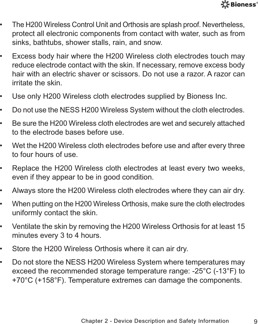 9Chapter 2 - Device Description and Safety Information •The H200 Wireless Control Unit and Orthosis are splash proof. Nevertheless, protect all electronic components from contact with water, such as from sinks, bathtubs, shower stalls, rain, and snow. • Excess body hair where the H200 Wireless cloth electrodes touch may reduce electrode contact with the skin. If necessary, remove excess body hair with an electric shaver or scissors. Do not use a razor. A razor can irritate the skin. • Use only H200 Wireless cloth electrodes supplied by Bioness Inc. •Do not use the NESS H200 Wireless System without the cloth electrodes. •Be sure the H200 Wireless cloth electrodes are wet and securely attached to the electrode bases before use. • Wet the H200 Wireless cloth electrodes before use and after every three to four hours of use. • Replace the H200 Wireless cloth electrodes at least every two weeks, even if they appear to be in good condition. • Always store the H200 Wireless cloth electrodes where they can air dry. •When putting on the H200 Wireless Orthosis, make sure the cloth electrodes uniformly contact the skin. • Ventilate the skin by removing the H200 Wireless Orthosis for at least 15 minutes every 3 to 4 hours. • Store the H200 Wireless Orthosis where it can air dry. • Do not store the NESS H200 Wireless System where temperatures may exceed the recommended storage temperature range: -25°C (-13°F) to +70°C (+158°F). Temperature extremes can damage the components.