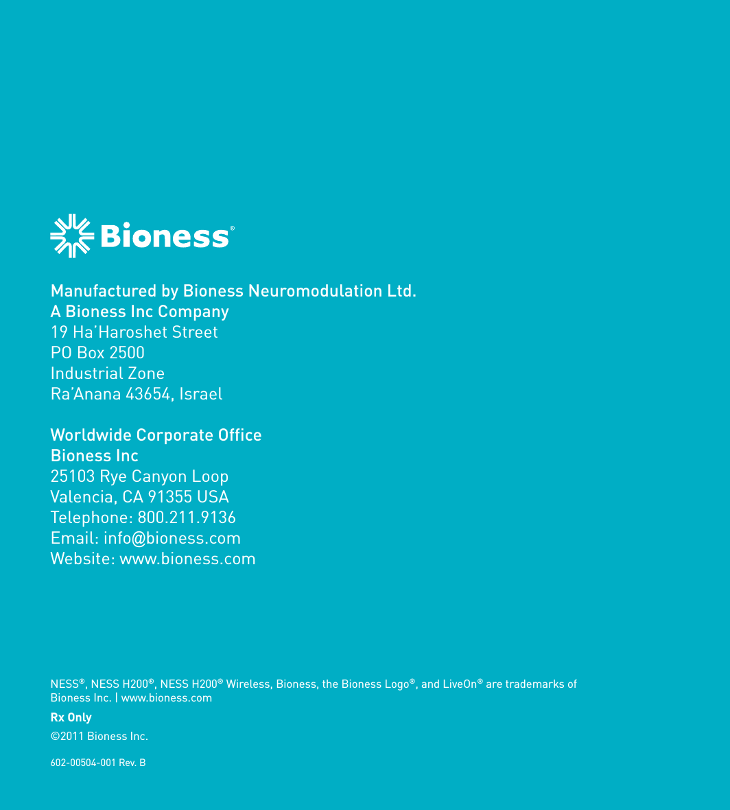 Manufactured by Bioness Neuromodulation Ltd.A Bioness Inc Company19 Ha’Haroshet StreetPO Box 2500Industrial ZoneRa’Anana 43654, IsraelWorldwide Corporate OfficeBioness Inc25103 Rye Canyon LoopValencia, CA 91355 USATelephone: 800.211.9136Email: info@bioness.comWebsite: www.bioness.comNESS®, NESS H200®, NESS H200® Wireless, Bioness, the Bioness Logo®, and LiveOn® are trademarks of Bioness Inc. | www.bioness.com602-00504-001 Rev. BRx Only©2011 Bioness Inc.