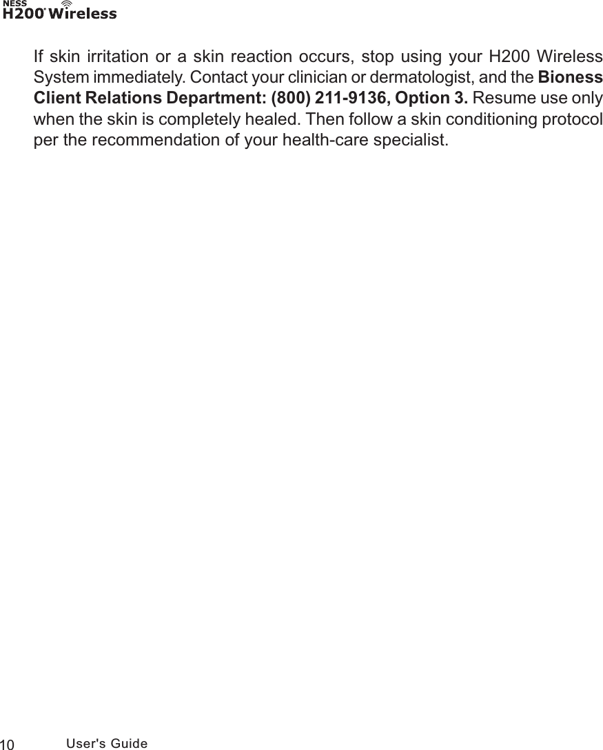 10 User&apos;s GuideIf skin irritation or a skin reaction occurs, stop using your H200 Wireless System immediately. Contact your clinician or dermatologist, and the Bioness Client Relations Department: (800) 211-9136, Option 3. Resume use only when the skin is completely healed. Then follow a skin conditioning protocol per the recommendation of your health-care specialist.