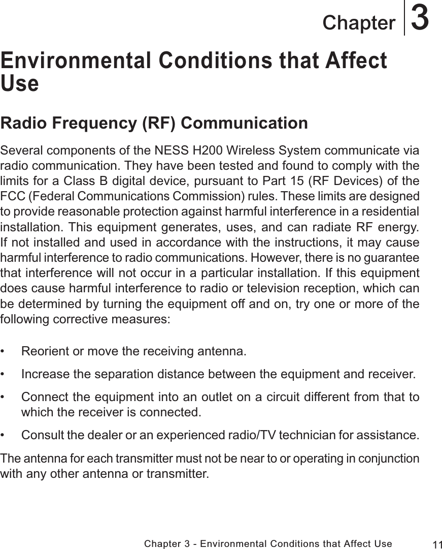 11Chapter 3 - Environmental Conditions that Affect Use3ChapterEnvironmental Conditions that Affect UseRadio Frequency (RF) CommunicationSeveral components of the NESS H200 Wireless System communicate via radio communication. They have been tested and found to comply with the limits for a Class B digital device, pursuant to Part 15 (RF Devices) of the FCC (Federal Communications Commission) rules. These limits are designed to provide reasonable protection against harmful interference in a residential installation. This equipment generates, uses, and can radiate RF energy. If not installed and used in accordance with the instructions, it may cause harmful interference to radio communications. However, there is no guarantee that interference will not occur in a particular installation. If this equipment does cause harmful interference to radio or television reception, which can be determined by turning the equipment off and on, try one or more of the following corrective measures: • Reorient or move the receiving antenna. • Increase the separation distance between the equipment and receiver. • Connect the equipment into an outlet on a circuit different from that to which the receiver is connected. •Consult the dealer or an experienced radio/TV technician for assistance.The antenna for each transmitter must not be near to or operating in conjunction with any other antenna or transmitter.