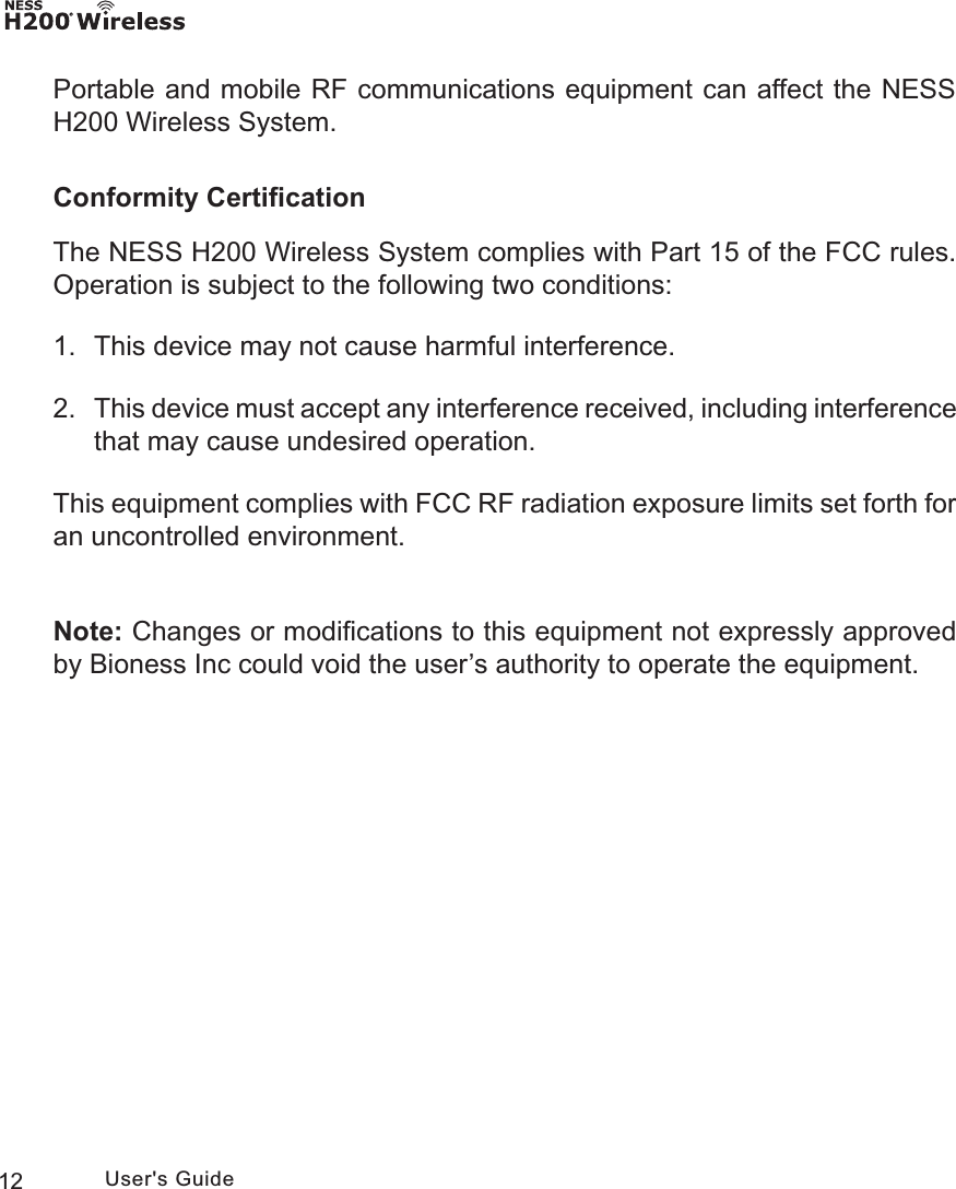 12 User&apos;s GuidePortable and mobile RF communications equipment can affect the NESS H200 Wireless System.Conformity CertiﬁcationThe NESS H200 Wireless System complies with Part 15 of the FCC rules. Operation is subject to the following two conditions:1.  This device may not cause harmful interference.2. This device must accept any interference received, including interference that may cause undesired operation.This equipment complies with FCC RF radiation exposure limits set forth for an uncontrolled environment.Note: Changes or modiﬁcations to this equipment not expressly approved by Bioness Inc could void the user’s authority to operate the equipment.