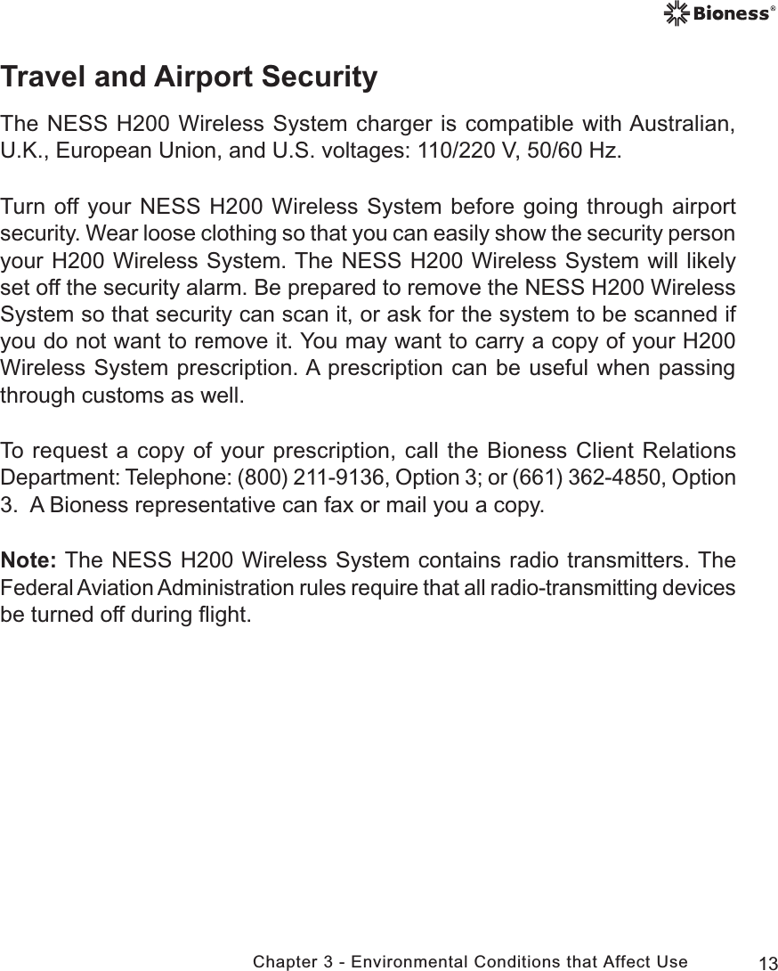 13Chapter 3 - Environmental Conditions that Affect UseTravel and Airport SecurityThe NESS H200 Wireless System charger is compatible with Australian, U.K., European Union, and U.S. voltages: 110/220 V, 50/60 Hz. Turn off your NESS H200 Wireless System before going through airport security. Wear loose clothing so that you can easily show the security person your H200 Wireless System. The NESS H200 Wireless System will likely set off the security alarm. Be prepared to remove the NESS H200 Wireless System so that security can scan it, or ask for the system to be scanned if you do not want to remove it. You may want to carry a copy of your H200 Wireless System prescription. A prescription can be useful when passing through customs as well.To request a copy of your prescription, call the Bioness Client Relations Department: Telephone: (800) 211-9136, Option 3; or (661) 362-4850, Option 3.  A Bioness representative can fax or mail you a copy. Note: The NESS H200 Wireless System contains radio transmitters. The Federal Aviation Administration rules require that all radio-transmitting devices be turned off during ﬂight.