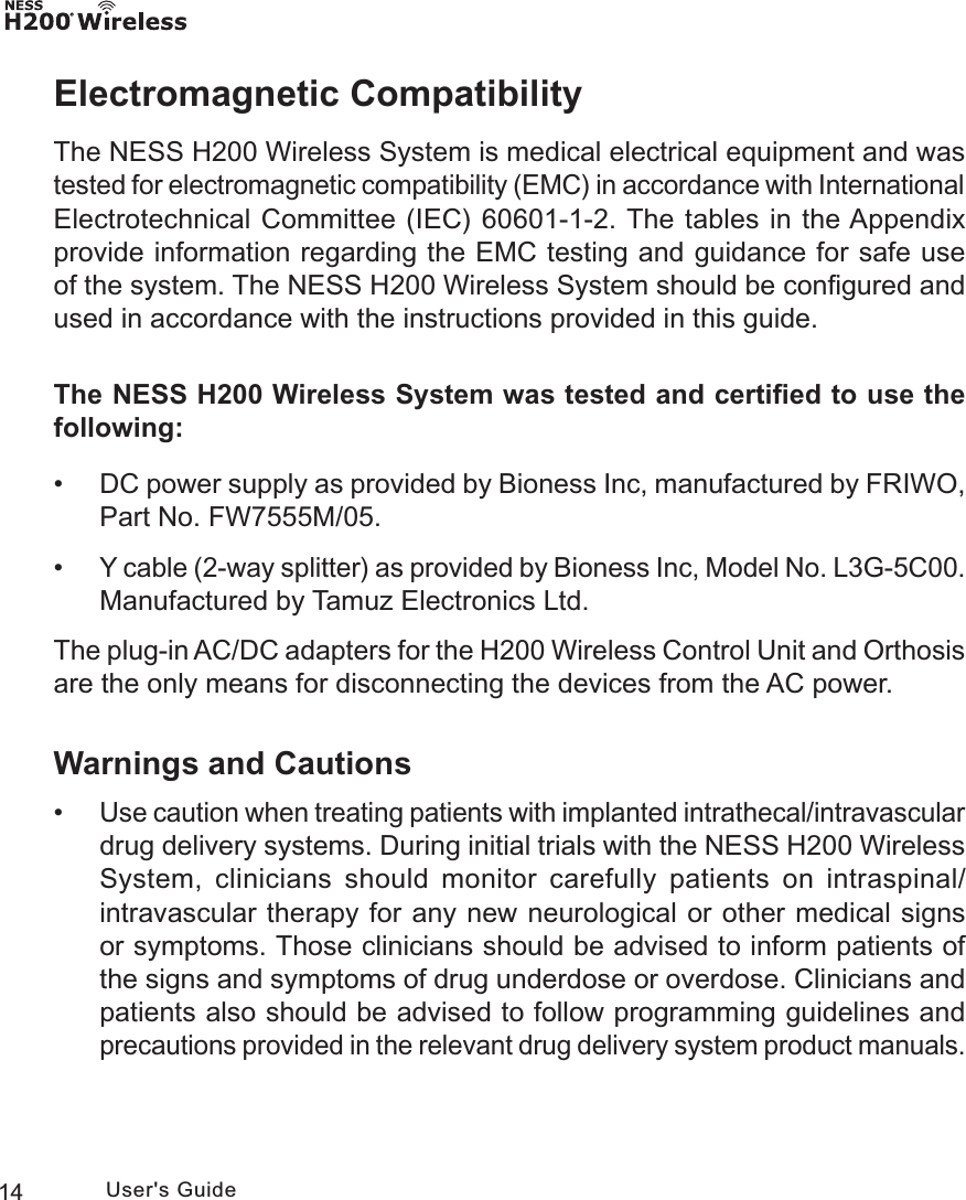 14 User&apos;s GuideElectromagnetic CompatibilityThe NESS H200 Wireless System is medical electrical equipment and was tested for electromagnetic compatibility (EMC) in accordance with International Electrotechnical Committee (IEC) 60601-1-2. The tables in the Appendix provide information regarding the EMC testing and guidance for safe use of the system. The NESS H200 Wireless System should be conﬁgured and used in accordance with the instructions provided in this guide.The NESS H200 Wireless System was tested and certiﬁed to use the following: • DC power supply as provided by Bioness Inc, manufactured by FRIWO, Part No. FW7555M/05. •Y cable (2-way splitter) as provided by Bioness Inc, Model No. L3G-5C00. Manufactured by Tamuz Electronics Ltd.The plug-in AC/DC adapters for the H200 Wireless Control Unit and Orthosis are the only means for disconnecting the devices from the AC power.Warnings and Cautions •Use caution when treating patients with implanted intrathecal/intravascular drug delivery systems. During initial trials with the NESS H200 Wireless System, clinicians should monitor carefully patients on intraspinal/intravascular therapy for any new neurological or other medical signs or symptoms. Those clinicians should be advised to inform patients of the signs and symptoms of drug underdose or overdose. Clinicians and patients also should be advised to follow programming guidelines and precautions provided in the relevant drug delivery system product manuals. 