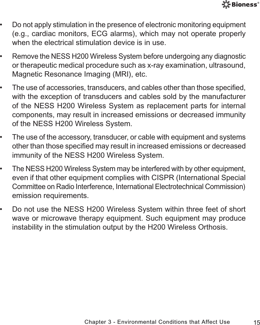 15Chapter 3 - Environmental Conditions that Affect Use •Do not apply stimulation in the presence of electronic monitoring equipment (e.g., cardiac monitors, ECG alarms), which may not operate properly when the electrical stimulation device is in use. •Remove the NESS H200 Wireless System before undergoing any diagnostic or therapeutic medical procedure such as x-ray examination, ultrasound, Magnetic Resonance Imaging (MRI), etc. •The use of accessories, transducers, and cables other than those speciﬁed, with the exception of transducers and cables sold by the manufacturer of the NESS H200 Wireless System as replacement parts for internal components, may result in increased emissions or decreased immunity of the NESS H200 Wireless System. •The use of the accessory, transducer, or cable with equipment and systems other than those speciﬁed may result in increased emissions or decreased immunity of the NESS H200 Wireless System. •The NESS H200 Wireless System may be interfered with by other equipment, even if that other equipment complies with CISPR (International Special Committee on Radio Interference, International Electrotechnical Commission) emission requirements. • Do not use the NESS H200 Wireless System within three feet of short wave or microwave therapy equipment. Such equipment may produce instability in the stimulation output by the H200 Wireless Orthosis.