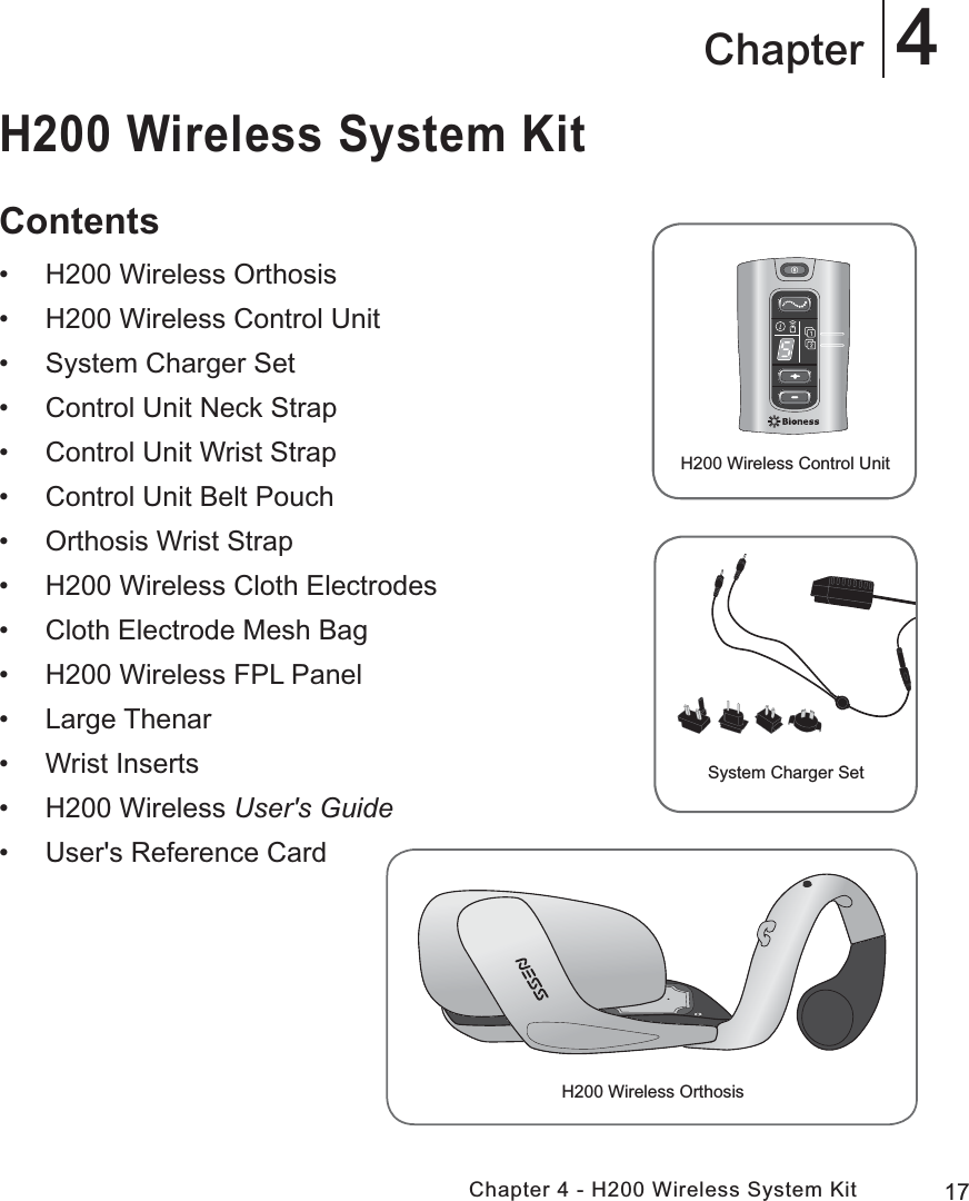 17Chapter 4 - H200 Wireless System Kit4ChapterH200 Wireless System KitContents • H200 Wireless Orthosis • H200 Wireless Control Unit • System Charger Set • Control Unit Neck Strap • Control Unit Wrist Strap • Control Unit Belt Pouch • Orthosis Wrist Strap • H200 Wireless Cloth Electrodes • Cloth Electrode Mesh Bag • H200 Wireless FPL Panel • Large Thenar • Wrist Inserts • H200 Wireless User&apos;s Guide • User&apos;s Reference CardH200 Wireless OrthosisH200 Wireless Control UnitSystem Charger Set