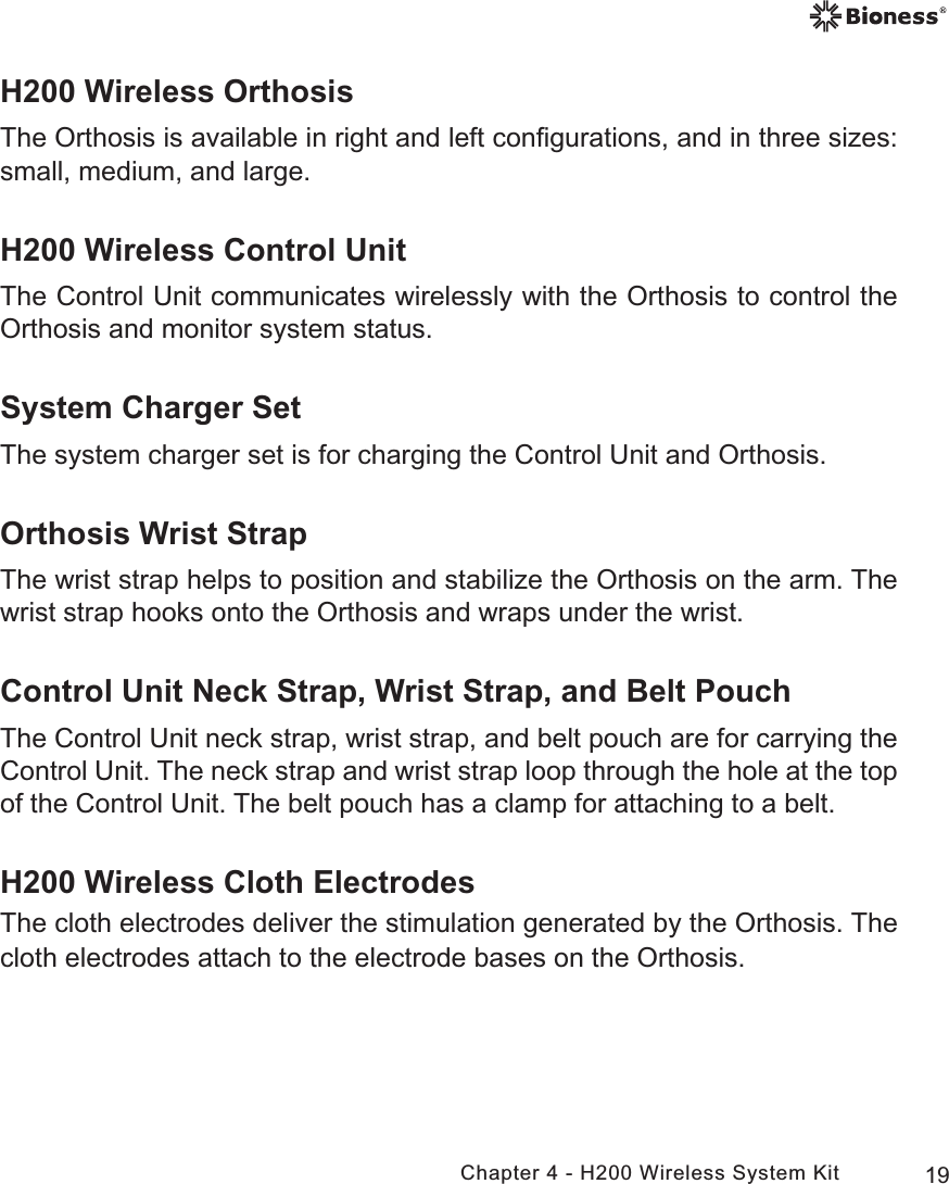 19Chapter 4 - H200 Wireless System KitH200 Wireless OrthosisThe Orthosis is available in right and left conﬁgurations, and in three sizes: small, medium, and large.H200 Wireless Control UnitThe Control Unit communicates wirelessly with the Orthosis to control the Orthosis and monitor system status. System Charger SetThe system charger set is for charging the Control Unit and Orthosis.Orthosis Wrist StrapThe wrist strap helps to position and stabilize the Orthosis on the arm. The wrist strap hooks onto the Orthosis and wraps under the wrist.Control Unit Neck Strap, Wrist Strap, and Belt PouchThe Control Unit neck strap, wrist strap, and belt pouch are for carrying the Control Unit. The neck strap and wrist strap loop through the hole at the top of the Control Unit. The belt pouch has a clamp for attaching to a belt.H200 Wireless Cloth ElectrodesThe cloth electrodes deliver the stimulation generated by the Orthosis. The cloth electrodes attach to the electrode bases on the Orthosis.