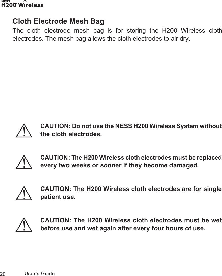 20 User&apos;s GuideCloth Electrode Mesh BagThe cloth electrode mesh bag is for storing the H200 Wireless cloth electrodes. The mesh bag allows the cloth electrodes to air dry.CAUTION: Do not use the NESS H200 Wireless System without the cloth electrodes.CAUTION: The H200 Wireless cloth electrodes must be wet before use and wet again after every four hours of use.CAUTION: The H200 Wireless cloth electrodes are for single patient use.CAUTION: The H200 Wireless cloth electrodes must be replaced every two weeks or sooner if they become damaged.