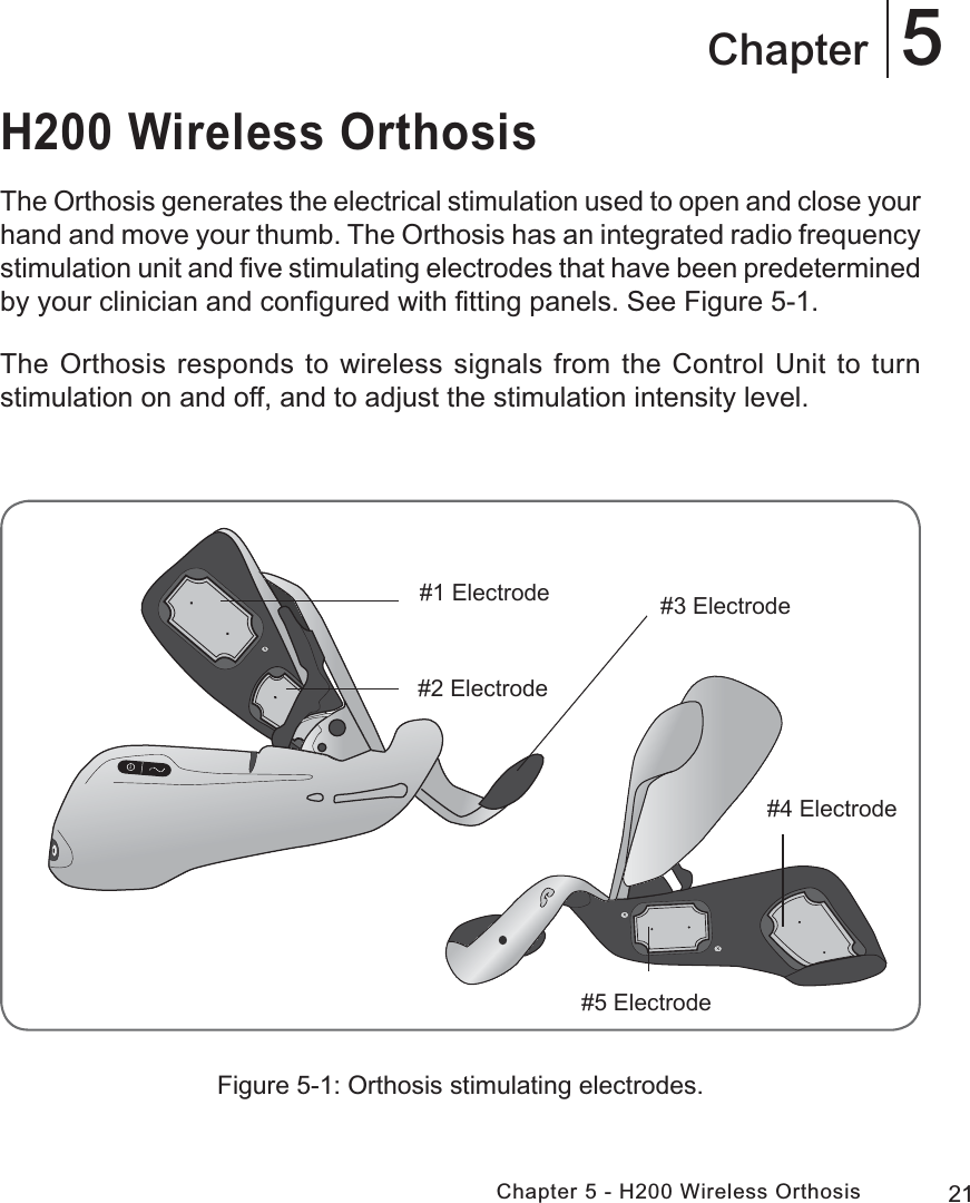 21Chapter 5 - H200 Wireless Orthosis5ChapterH200 Wireless OrthosisThe Orthosis generates the electrical stimulation used to open and close your hand and move your thumb. The Orthosis has an integrated radio frequency stimulation unit and ﬁve stimulating electrodes that have been predetermined by your clinician and conﬁgured with ﬁtting panels. See Figure 5-1. The Orthosis responds to wireless signals from the Control Unit to turn stimulation on and off, and to adjust the stimulation intensity level.Figure 5-1: Orthosis stimulating electrodes.(OHFWURGH (OHFWURGH(OHFWURGH(OHFWURGH(OHFWURGH