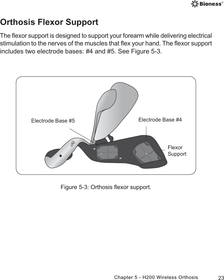 23Chapter 5 - H200 Wireless OrthosisFigure 5-3: Orthosis ﬂexor support.(OHFWURGH%DVH(OHFWURGH%DVH)OH[RU6XSSRUWOrthosis Flexor SupportThe ﬂexor support is designed to support your forearm while delivering electrical stimulation to the nerves of the muscles that ﬂex your hand. The ﬂexor support includes two electrode bases: #4 and #5. See Figure 5-3.