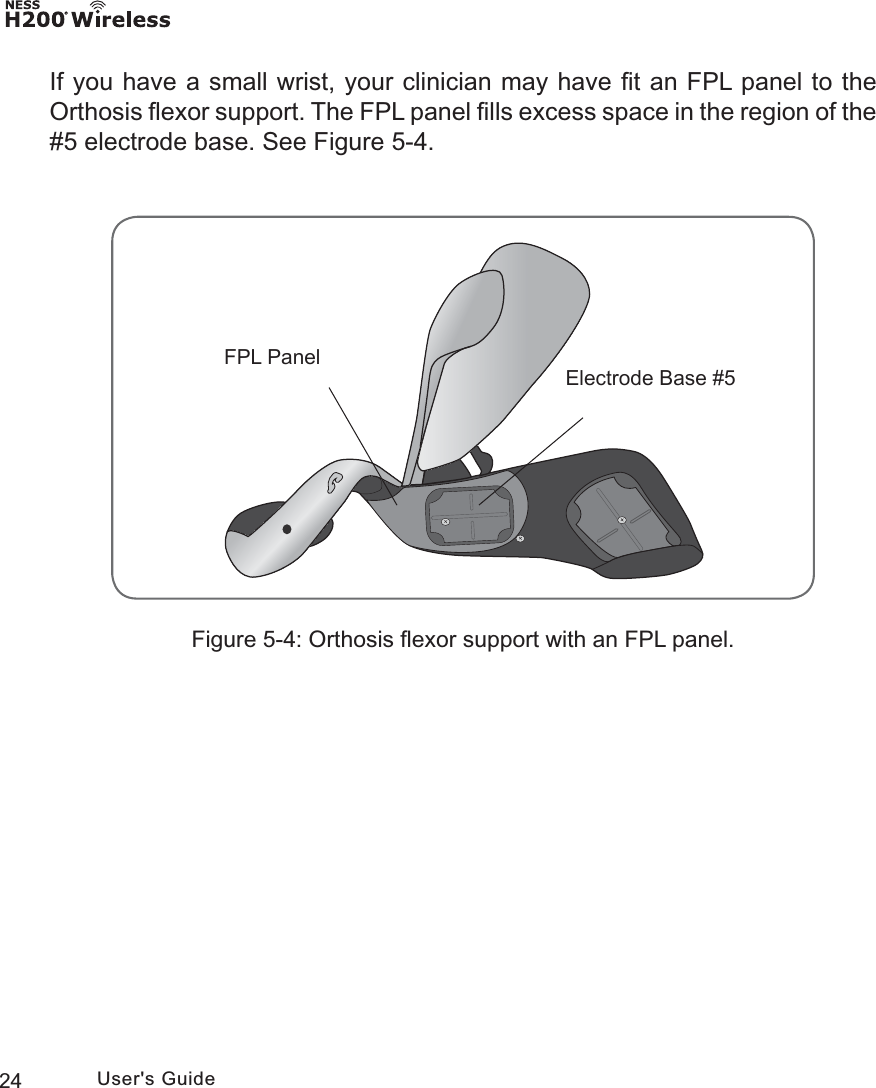 24 User&apos;s GuideFigure 5-4: Orthosis ﬂexor support with an FPL panel.)3/3DQHO(OHFWURGH%DVHIf you have a small wrist, your clinician may have ﬁt an FPL panel to the Orthosis ﬂexor support. The FPL panel ﬁlls excess space in the region of the #5 electrode base. See Figure 5-4.