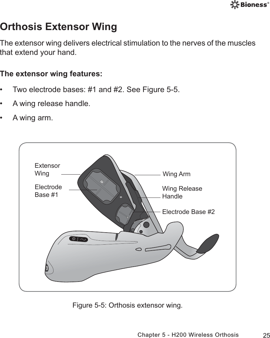 25Chapter 5 - H200 Wireless OrthosisFigure 5-5: Orthosis extensor wing.(OHFWURGH%DVH:LQJ$UP([WHQVRU:LQJ:LQJ5HOHDVH+DQGOH(OHFWURGH%DVHOrthosis Extensor WingThe extensor wing delivers electrical stimulation to the nerves of the muscles that extend your hand. The extensor wing features: • Two electrode bases: #1 and #2. See Figure 5-5. • A wing release handle. • A wing arm.