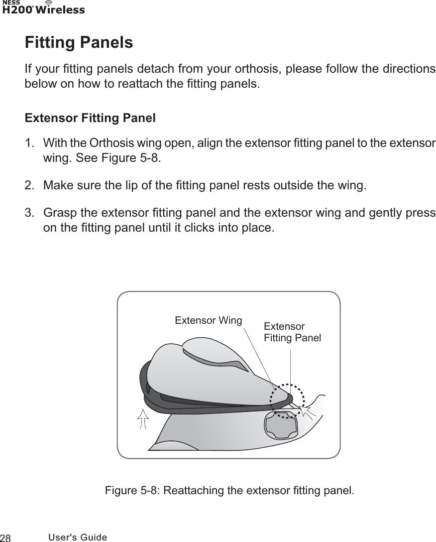 28 User&apos;s GuideFitting PanelsIf your ﬁtting panels detach from your orthosis, please follow the directions below on how to reattach the ﬁtting panels.Extensor Fitting Panel1. With the Orthosis wing open, align the extensor ﬁtting panel to the extensor wing. See Figure 5-8. 2.  Make sure the lip of the ﬁtting panel rests outside the wing.3.  Grasp the extensor ﬁtting panel and the extensor wing and gently press on the ﬁtting panel until it clicks into place.([WHQVRU)LWWLQJ3DQHO([WHQVRU:LQJFigure 5-8: Reattaching the extensor ﬁtting panel.