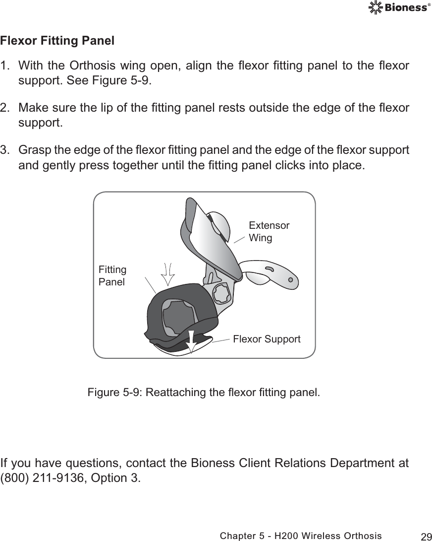 29Chapter 5 - H200 Wireless OrthosisFlexor Fitting Panel1.  With the Orthosis wing open, align the ﬂexor ﬁtting panel to the ﬂexor support. See Figure 5-9.2.  Make sure the lip of the ﬁtting panel rests outside the edge of the ﬂexor support.3. Grasp the edge of the ﬂexor ﬁtting panel and the edge of the ﬂexor support and gently press together until the ﬁtting panel clicks into place.)OH[RU6XSSRUW([WHQVRU:LQJ)LWWLQJ3DQHOFigure 5-9: Reattaching the ﬂexor ﬁtting panel.If you have questions, contact the Bioness Client Relations Department at (800) 211-9136, Option 3. 