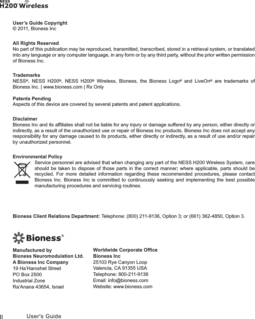 II User&apos;s GuideUser’s Guide Copyright© 2011, Bioness IncAll Rights ReservedNo part of this publication may be reproduced, transmitted, transcribed, stored in a retrieval system, or translated into any language or any computer language, in any form or by any third party, without the prior written permission of Bioness Inc.TrademarksNESS®, NESS H200®, NESS H200® Wireless,Bioness, the Bioness Logo® and LiveOn® are trademarks of Bioness Inc. | www.bioness.com | Rx OnlyPatents PendingAspects of this device are covered by several patents and patent applications.DisclaimerBioness Inc and its afﬁliates shall not be liable for any injury or damage suffered by any person, either directly or indirectly, as a result of the unauthorized use or repair of Bioness Inc products. Bioness Inc does not accept any responsibility for any damage caused to its products, either directly or indirectly, as a result of use and/or repair by unauthorized personnel.Environmental PolicyService personnel are advised that when changing any part of the NESS H200 Wireless System, care should be taken to dispose of those parts in the correct manner; where applicable, parts should be recycled. For more detailed information regarding these recommended procedures, please contact Bioness Inc. Bioness Inc is committed to continuously seeking and implementing the best possible manufacturing procedures and servicing routines.Worldwide Corporate OfﬁceBioness Inc25103 Rye Canyon Loop Valencia, CA 91355 USATelephone: 800-211-9136 Email: info@bioness.comWebsite: www.bioness.comManufactured by  Bioness Neuromodulation Ltd.  A Bioness Inc Company19 Ha’Haroshet StreetPO Box 2500Industrial ZoneRa’Anana 43654, IsraelBioness Client Relations Department: Telephone: (800) 211-9136, Option 3; or (661) 362-4850, Option 3.