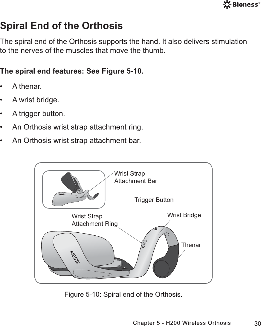 30Chapter 5 - H200 Wireless OrthosisFigure 5-10: Spiral end of the Orthosis.Spiral End of the OrthosisThe spiral end of the Orthosis supports the hand. It also delivers stimulation to the nerves of the muscles that move the thumb.The spiral end features: See Figure 5-10. • A thenar.  • A wrist bridge. • A trigger button. • An Orthosis wrist strap attachment ring. • An Orthosis wrist strap attachment bar.7KHQDU:ULVW6WUDS$WWDFKPHQW5LQJ:ULVW6WUDS$WWDFKPHQW%DU:ULVW%ULGJH7ULJJHU%XWWRQ