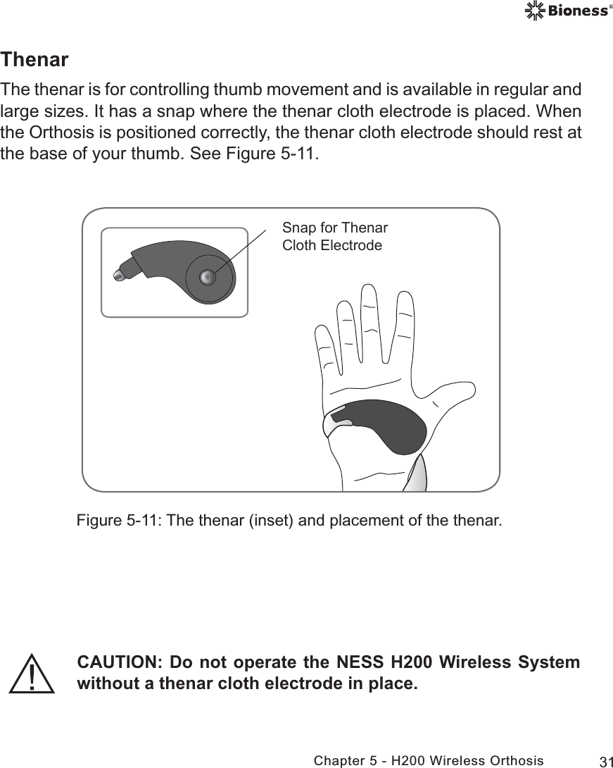 31Chapter 5 - H200 Wireless OrthosisThenarThe thenar is for controlling thumb movement and is available in regular and large sizes. It has a snap where the thenar cloth electrode is placed. When the Orthosis is positioned correctly, the thenar cloth electrode should rest at the base of your thumb. See Figure 5-11.Figure 5-11: The thenar (inset) and placement of the thenar.6QDSIRU7KHQDU&amp;ORWK(OHFWURGHCAUTION: Do not operate the NESS H200 Wireless System without a thenar cloth electrode in place.