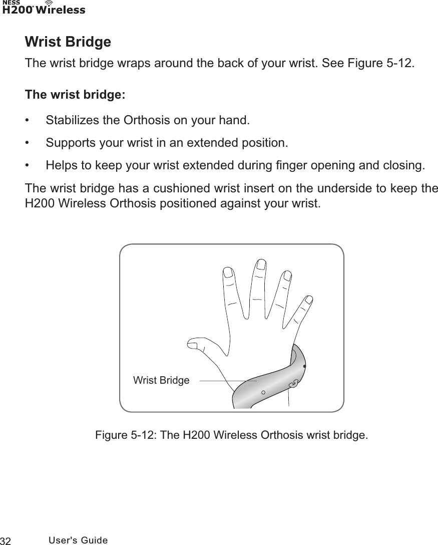 32 User&apos;s GuideWrist BridgeThe wrist bridge wraps around the back of your wrist. See Figure 5-12. The wrist bridge: • Stabilizes the Orthosis on your hand.  • Supports your wrist in an extended position. • Helps to keep your wrist extended during ﬁnger opening and closing.The wrist bridge has a cushioned wrist insert on the underside to keep the H200 Wireless Orthosis positioned against your wrist. :ULVW%ULGJHFigure 5-12: The H200 Wireless Orthosis wrist bridge.