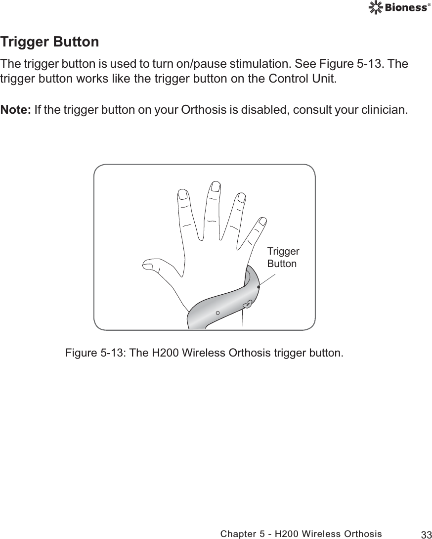 33Chapter 5 - H200 Wireless OrthosisTrigger ButtonThe trigger button is used to turn on/pause stimulation. See Figure 5-13. The trigger button works like the trigger button on the Control Unit. Note: If the trigger button on your Orthosis is disabled, consult your clinician. 7ULJJHU%XWWRQFigure 5-13: The H200 Wireless Orthosis trigger button.