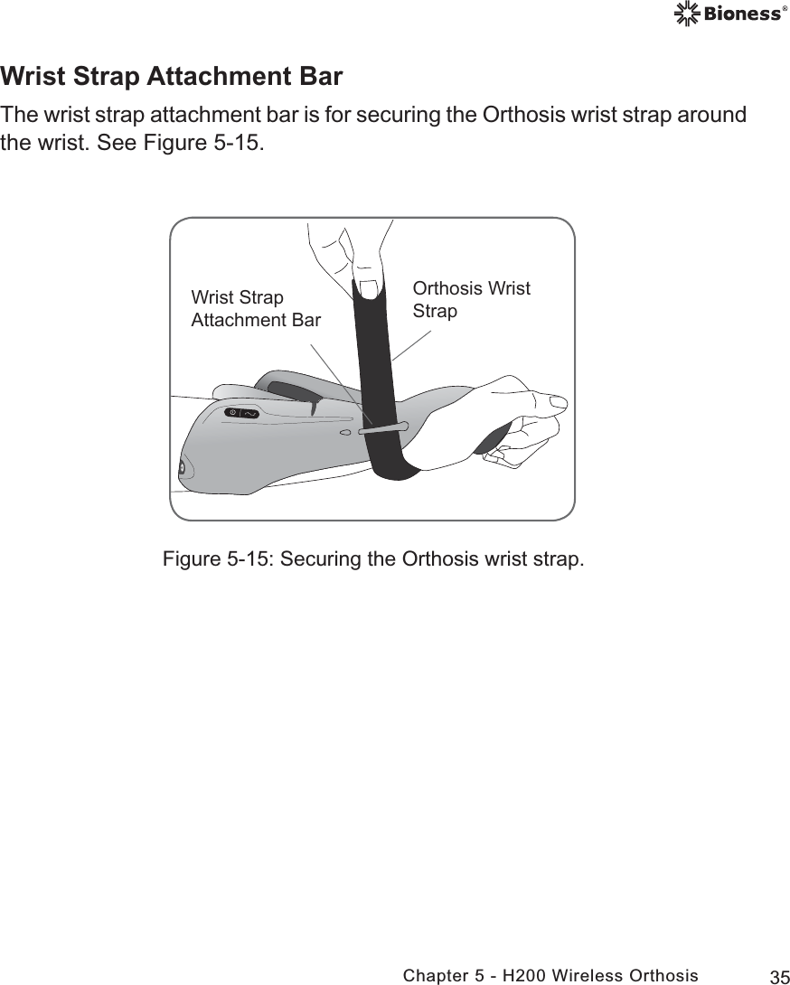 35Chapter 5 - H200 Wireless OrthosisFigure 5-15: Securing the Orthosis wrist strap.:ULVW6WUDS$WWDFKPHQW%DU2UWKRVLV:ULVW6WUDSWrist Strap Attachment BarThe wrist strap attachment bar is for securing the Orthosis wrist strap around the wrist. See Figure 5-15.