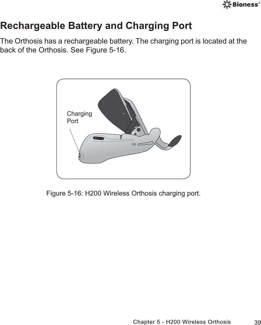 39Chapter 5 - H200 Wireless OrthosisFigure 5-16: H200 Wireless Orthosis charging port.&amp;KDUJLQJ3RUWRechargeable Battery and Charging PortThe Orthosis has a rechargeable battery. The charging port is located at the back of the Orthosis. See Figure 5-16.