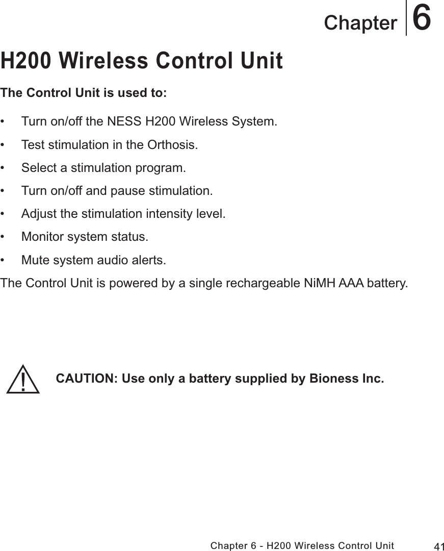 41Chapter 6 - H200 Wireless Control Unit6ChapterH200 Wireless Control UnitThe Control Unit is used to: • Turn on/off the NESS H200 Wireless System. • Test stimulation in the Orthosis. • Select a stimulation program. • Turn on/off and pause stimulation. • Adjust the stimulation intensity level. • Monitor system status. • Mute system audio alerts.The Control Unit is powered by a single rechargeable NiMH AAA battery.CAUTION: Use only a battery supplied by Bioness Inc.