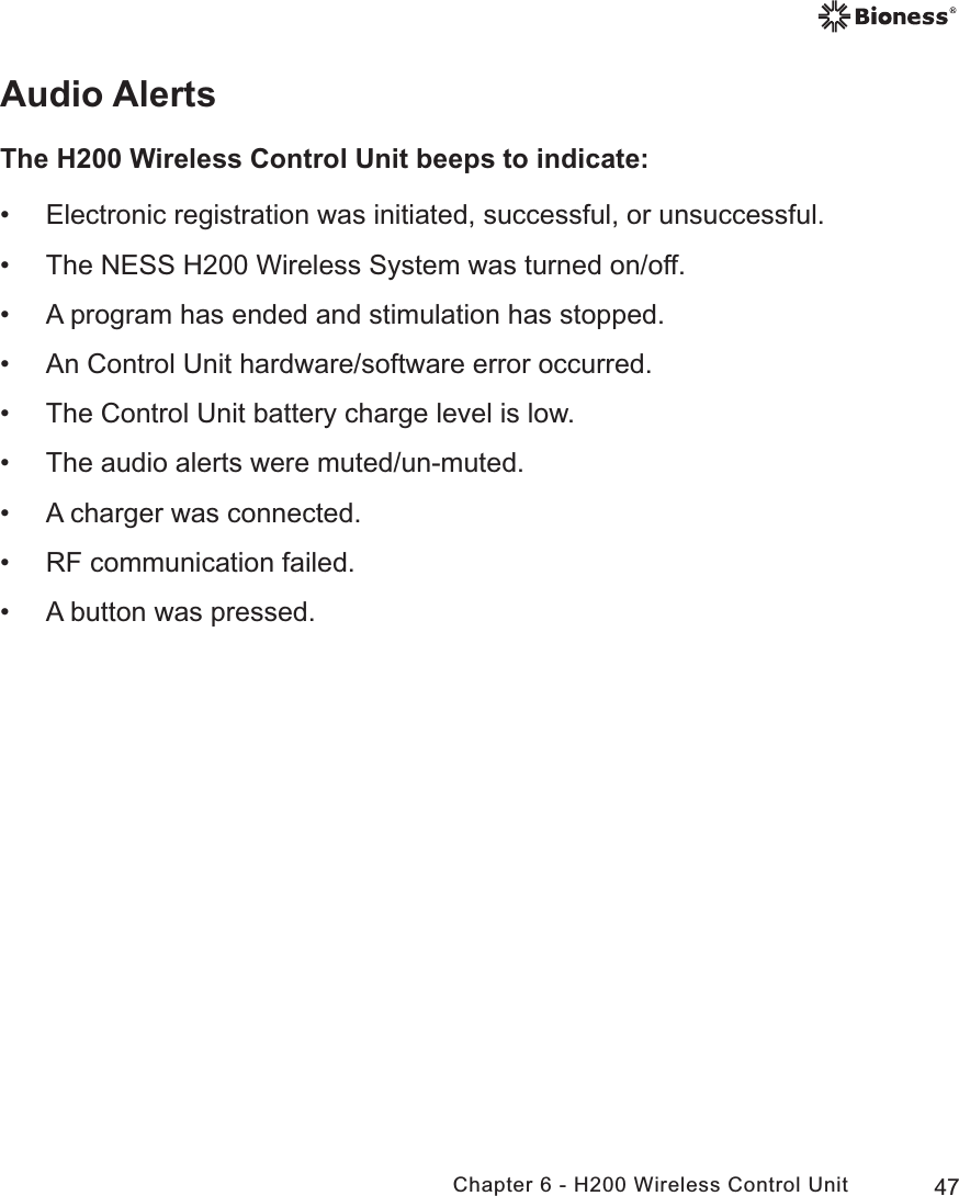 47Chapter 6 - H200 Wireless Control UnitAudio AlertsThe H200 Wireless Control Unit beeps to indicate: • Electronic registration was initiated, successful, or unsuccessful. • The NESS H200 Wireless System was turned on/off. • A program has ended and stimulation has stopped. • An Control Unit hardware/software error occurred. • The Control Unit battery charge level is low. • The audio alerts were muted/un-muted. • A charger was connected. • RF communication failed. • A button was pressed.